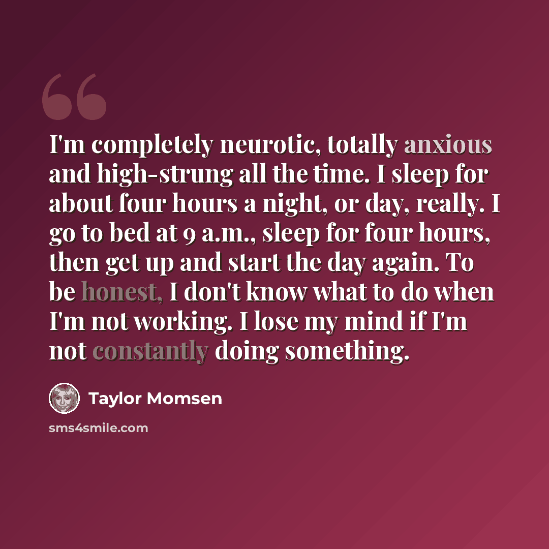 “I'm completely neurotic, totally anxious and high-strung all the time. I sleep for about four hours a night, or day, really. I go to bed at 9 a.m., sleep for four hours, then get up and start the day again. To be honest, I don't know what to do when I'm not working. I lose my mind if I'm not…” quote by Taylor Momsen