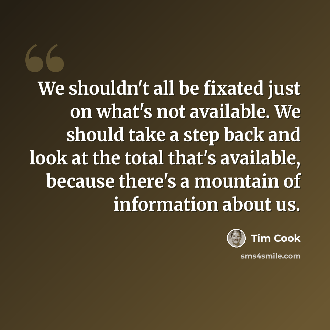 “We shouldn't all be fixated just on what's not available. We should take a step back and look at the total that's available, because there's a mountain of information about us.” quote by Tim Cook