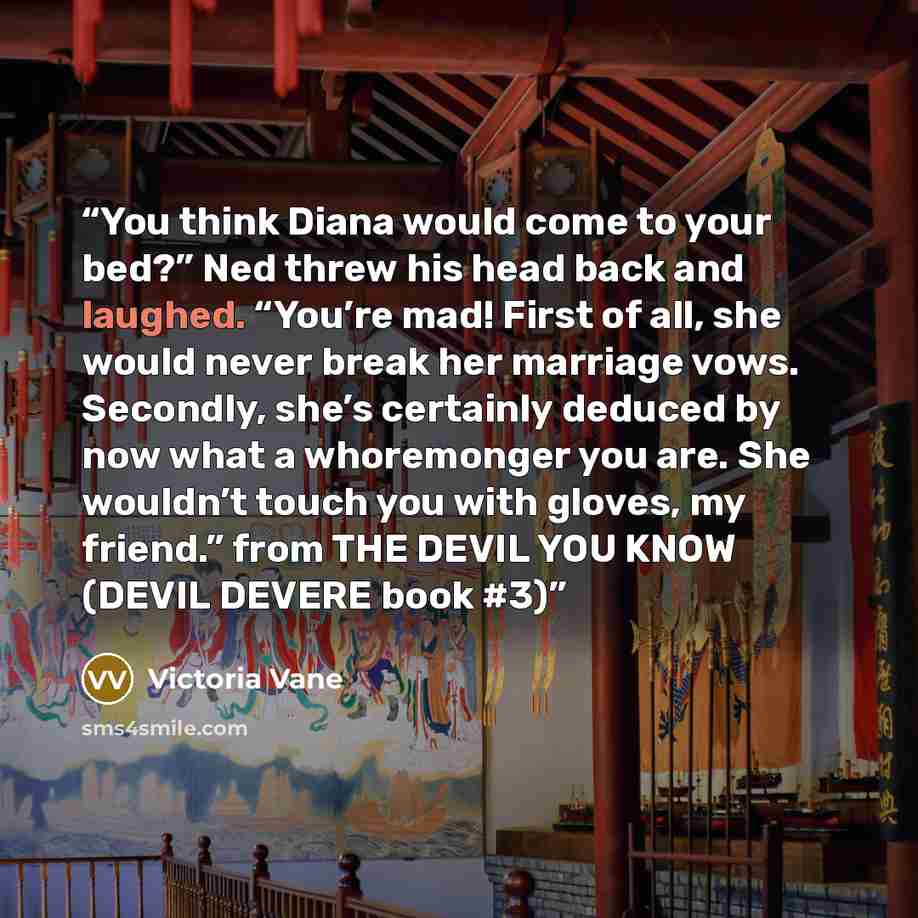 “You think Diana would come to your bed?” Ned threw his head back and laughed. “You’re mad! First of all, she would never break her marriage vows. Secondly, she’s certainly deduced by now what a whoremonger you are. She wouldn’t touch you with gloves, my friend.” from THE DEVIL YOU KNOW (DEVIL…” quote by Victoria Vane