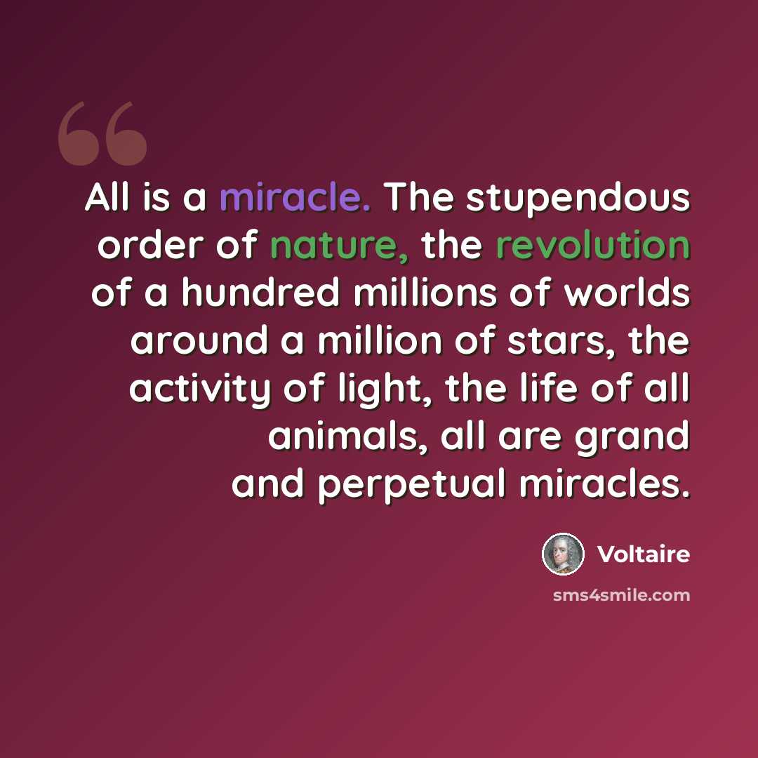 “All is a miracle. The stupendous order of nature, the revolution of a hundred millions of worlds around a million of stars, the activity of light, the life of all animals, all are grand and perpetual miracles.” quote by Voltaire