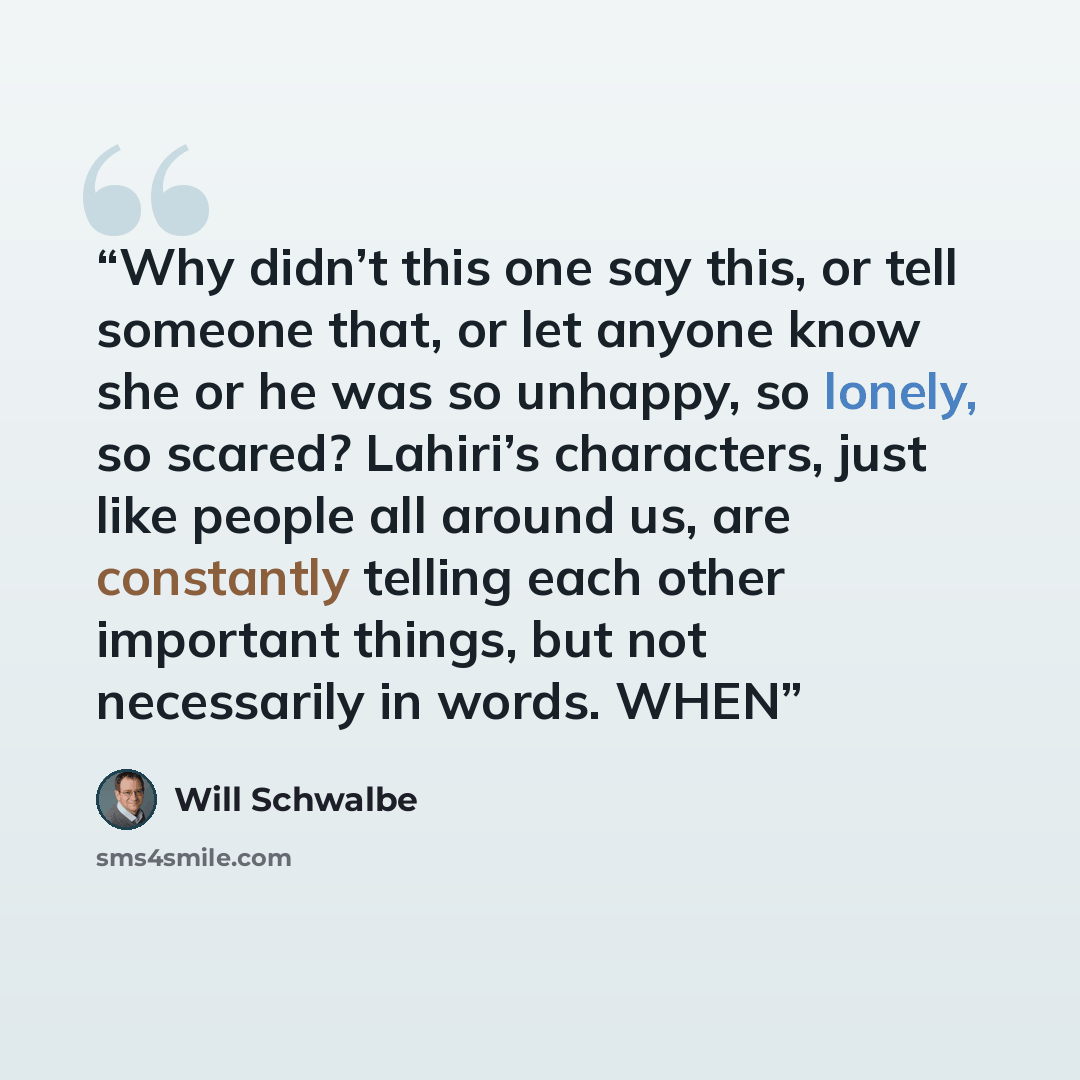 “Why didn’t this one say this, or tell someone that, or let anyone know she or he was so unhappy, so lonely, so scared? Lahiri’s characters, just like people all around us, are constantly telling each other important things, but not necessarily in words. WHEN” quote by Will Schwalbe