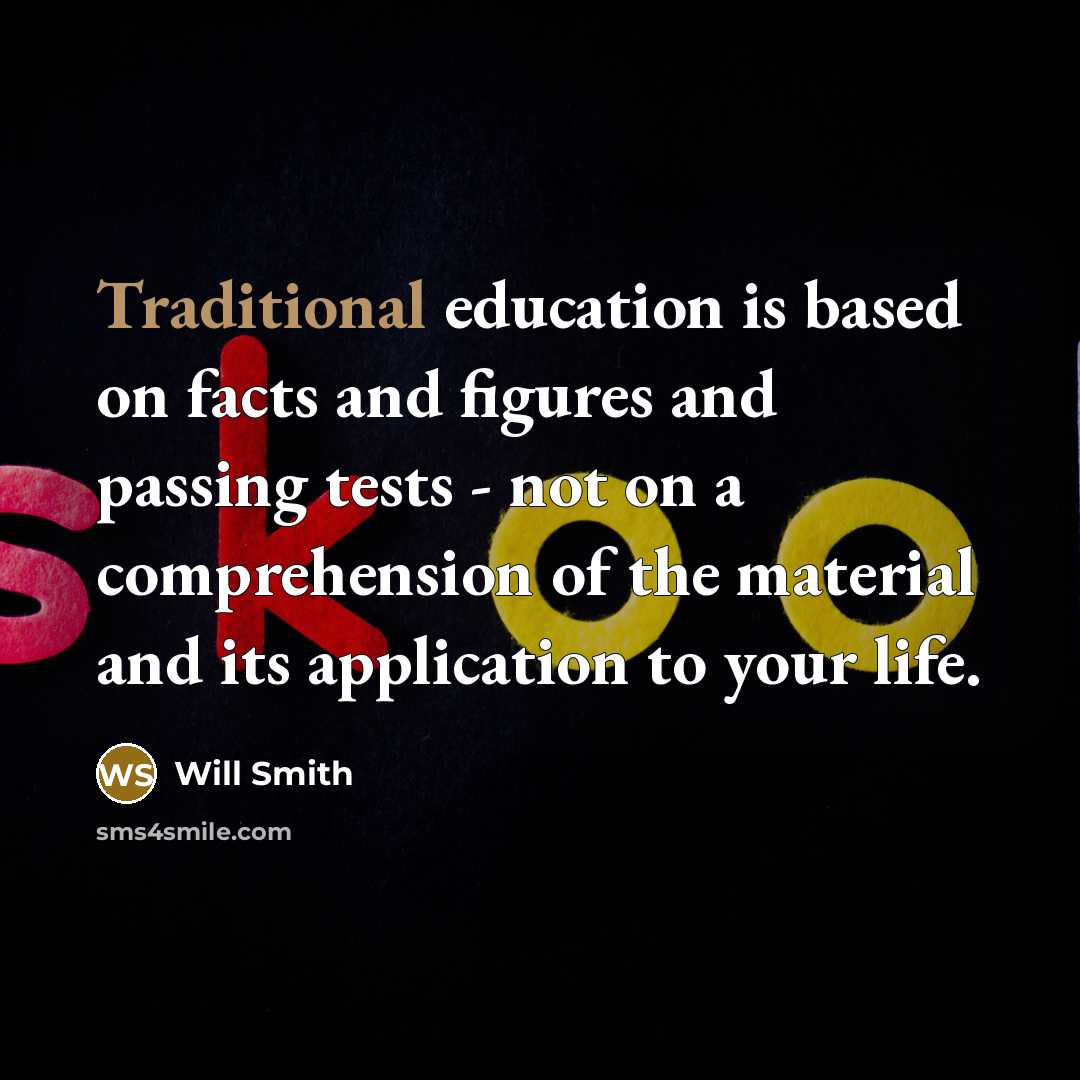 “Traditional education is based on facts and figures and passing tests - not on a comprehension of the material and its application to your life.” quote by Will Smith