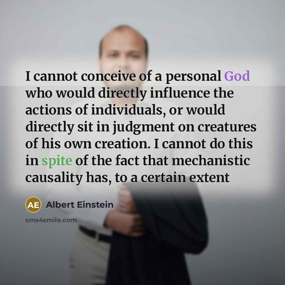 “I cannot conceive of a personal God who would directly influence the actions of individuals, or would directly sit in judgment on creatures of his own creation. I cannot do this in spite of the fact that mechanistic causality has, to a certain extent” quote by Albert Einstein