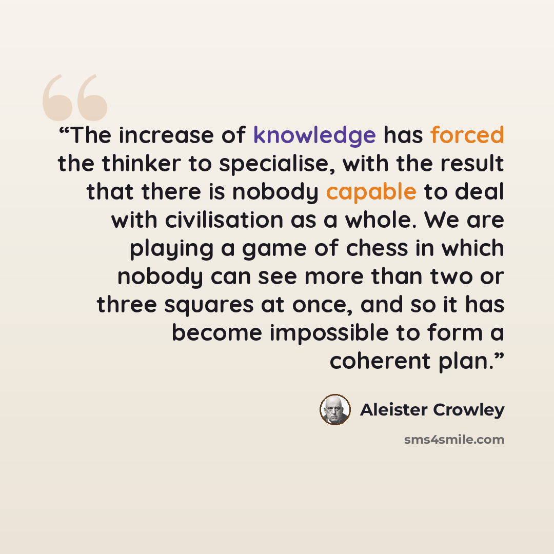 “The increase of knowledge has forced the thinker to specialise, with the result that there is nobody capable to deal with civilisation as a whole. We are playing a game of chess in which nobody can see more than two or three squares at once, and so it has become impossible to form a coherent plan.” quote by Aleister Crowley