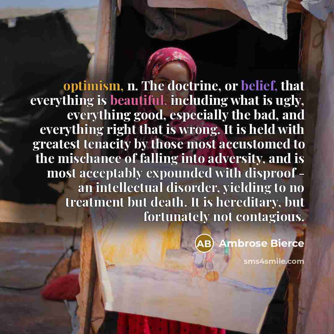 “optimism, n. The doctrine, or belief, that everything is beautiful, including what is ugly, everything good, especially the bad, and everything right that is wrong. It is held with greatest tenacity by those most accustomed to the mischance of falling into adversity, and is most acceptably…” quote by Ambrose Bierce