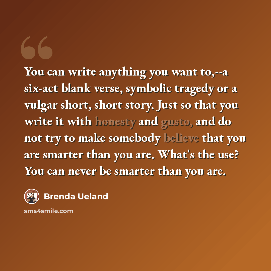 “You can write anything you want to,--a six-act blank verse, symbolic tragedy or a vulgar short, short story. Just so that you write it with honesty and gusto, and do not try to make somebody believe that you are smarter than you are. What's the use? You can never be smarter than you are.” quote by Brenda Ueland