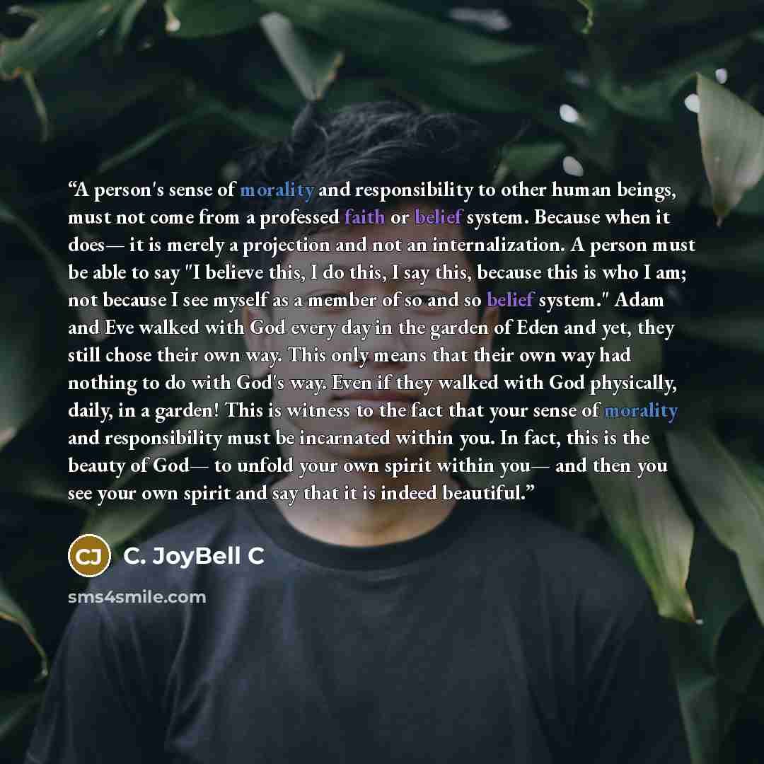 “A person's sense of morality and responsibility to other human beings, must not come from a professed faith or belief system. Because when it does— it is merely a projection and not an internalization. A person must be able to say "I believe this, I do this, I say this, because this is who I am…” quote by C. JoyBell C
