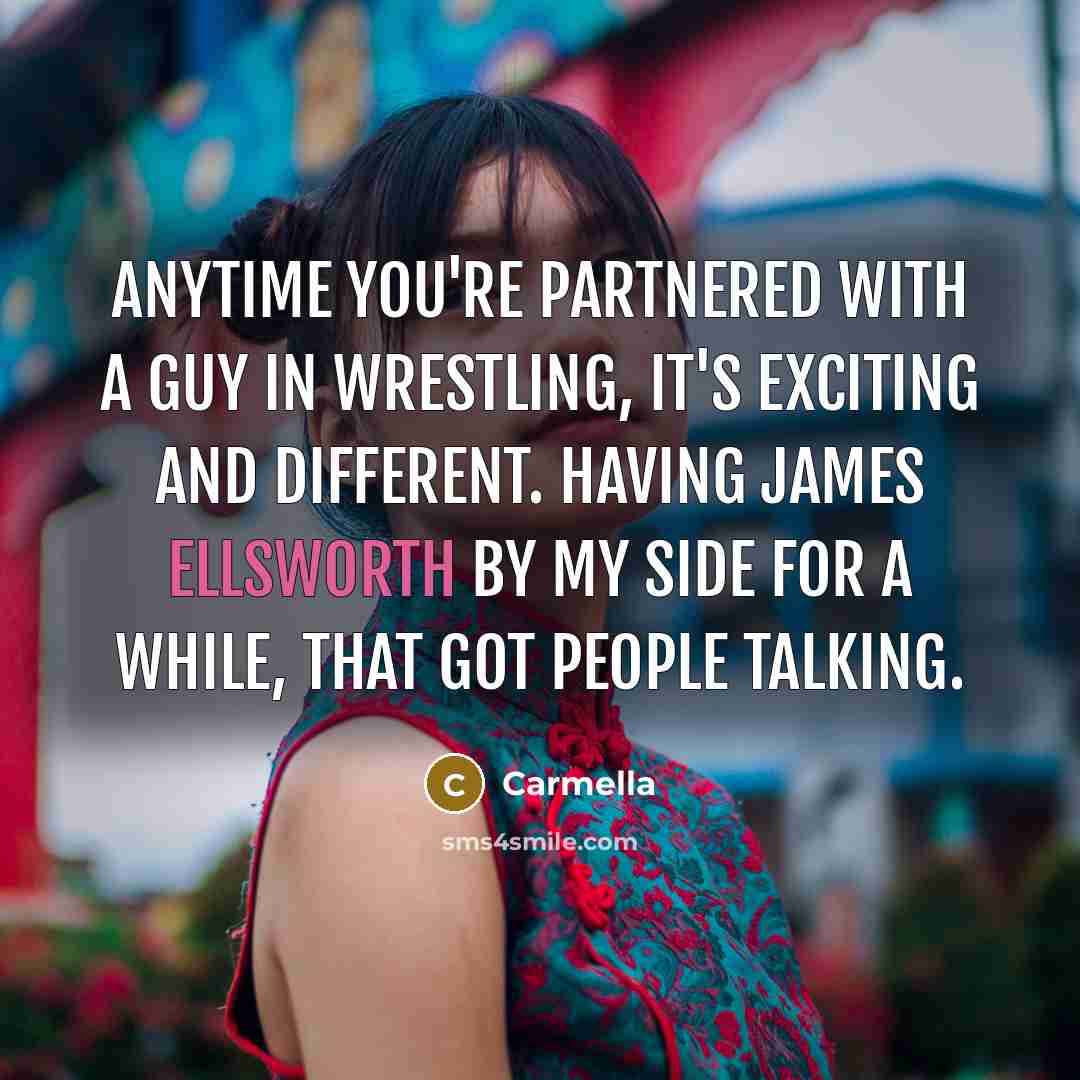“Anytime you're partnered with a guy in wrestling, it's exciting and different. Having James Ellsworth by my side for a while, that got people talking.” quote by Carmella