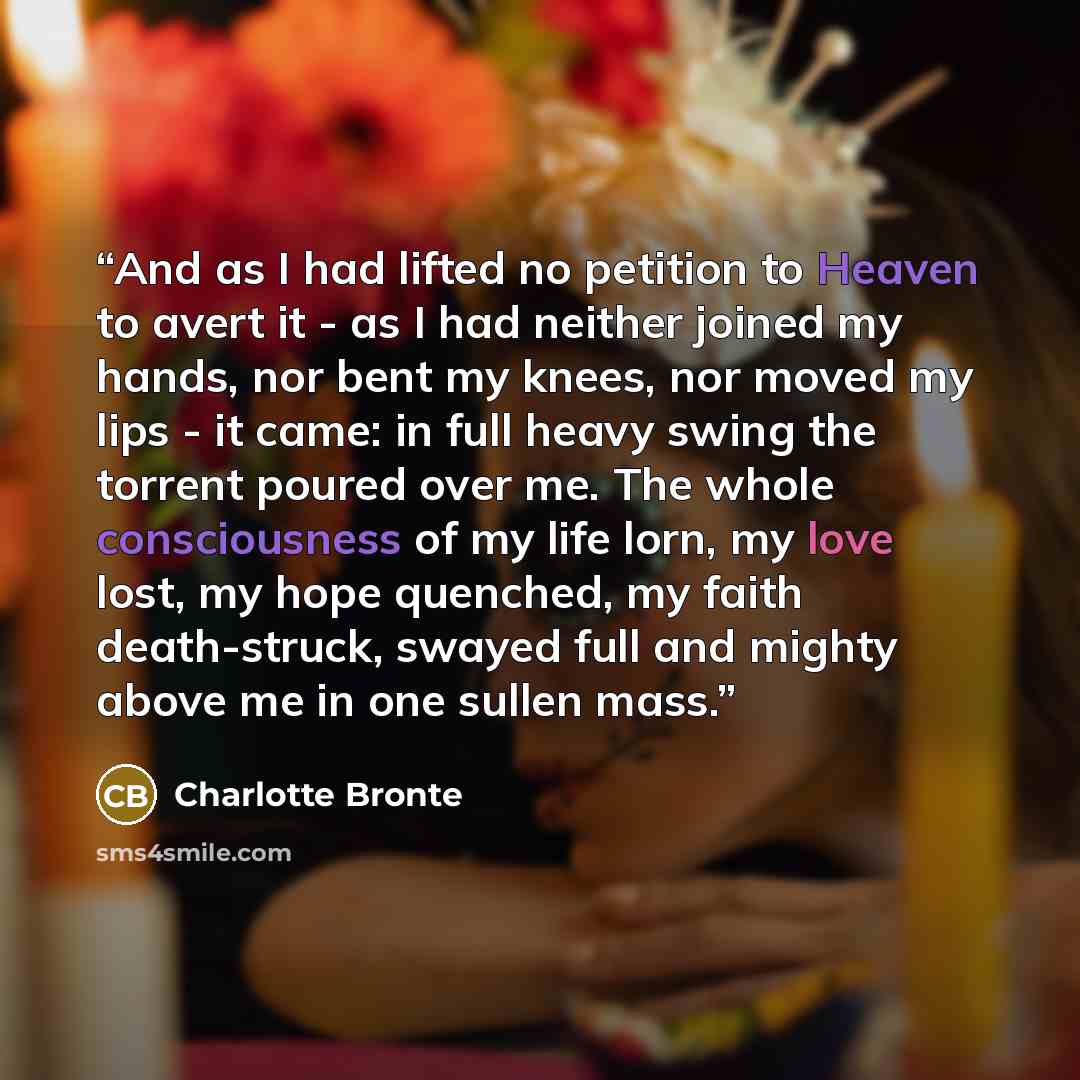 “And as I had lifted no petition to Heaven to avert it - as I had neither joined my hands, nor bent my knees, nor moved my lips - it came: in full heavy swing the torrent poured over me. The whole consciousness of my life lorn, my love lost, my hope quenched, my faith death-struck, swayed full and…” quote by Charlotte Brontë