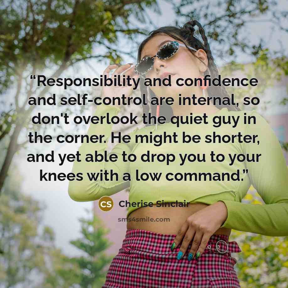 “Responsibility and confidence and self-control are internal, so don't overlook the quiet guy in the corner. He might be shorter, and yet able to drop you to your knees with a low command.” quote by Cherise Sinclair