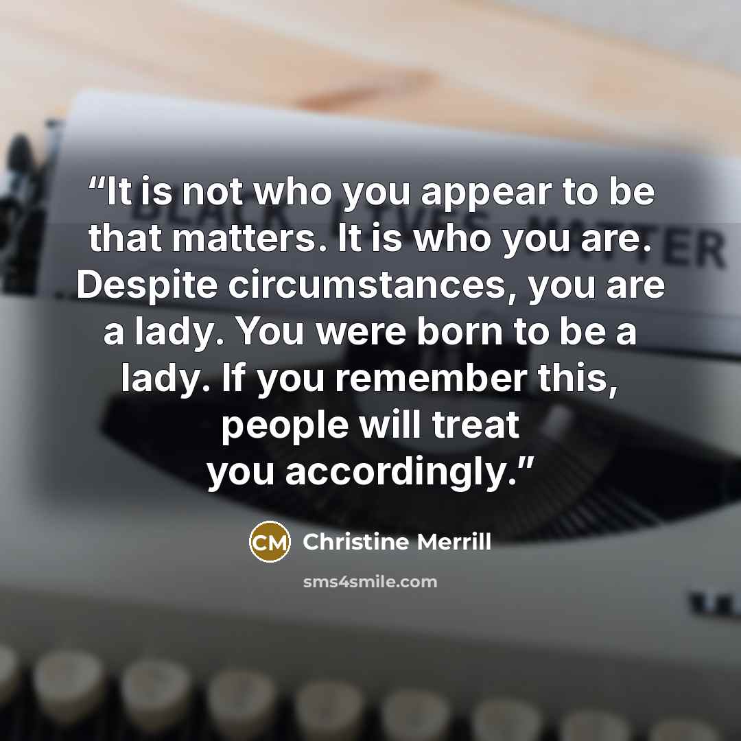 “It is not who you appear to be that matters. It is who you are. Despite circumstances, you are a lady. You were born to be a lady. If you remember this, people will treat you accordingly.” quote by Christine Merrill