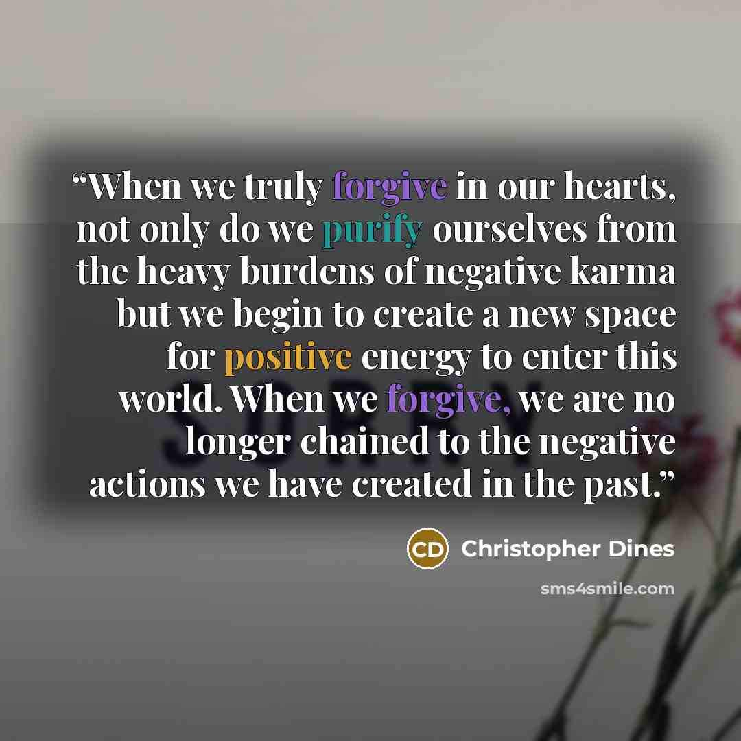 “When we truly forgive in our hearts, not only do we purify ourselves from the heavy burdens of negative karma but we begin to create a new space for positive energy to enter this world. When we forgive, we are no longer chained to the negative actions we have created in the past.” quote by Christopher Dines