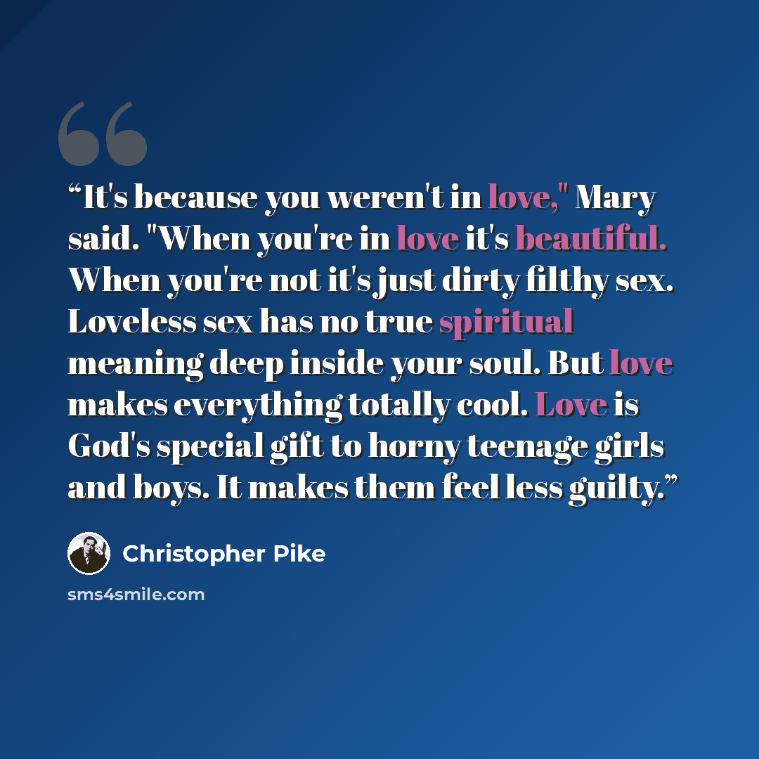 “It's because you weren't in love," Mary said. "When you're in love it's beautiful. When you're not it's just dirty filthy sex. Loveless sex has no true spiritual meaning deep inside your soul. But love makes everything totally cool. Love is God's special gift to horny teenage girls and boys. It…” quote by Christopher Pike