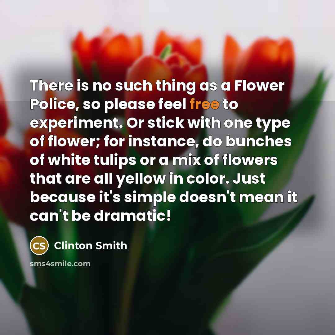 “There is no such thing as a Flower Police, so please feel free to experiment. Or stick with one type of flower; for instance, do bunches of white tulips or a mix of flowers that are all yellow in color. Just because it's simple doesn't mean it can't be dramatic!” quote by Clinton Smith