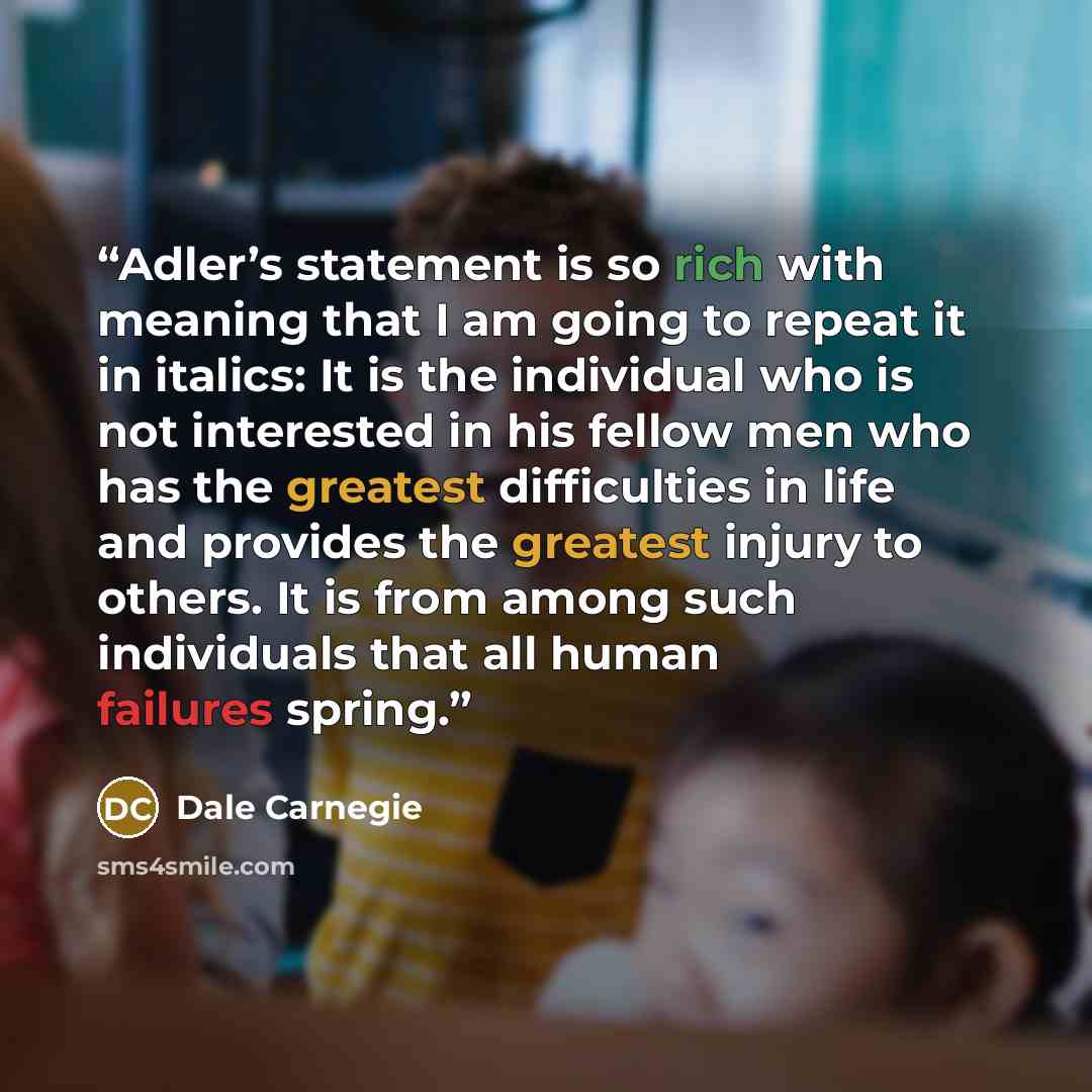 “Adler’s statement is so rich with meaning that I am going to repeat it in italics: It is the individual who is not interested in his fellow men who has the greatest difficulties in life and provides the greatest injury to others. It is from among such individuals that all human failures spring.” quote by Dale Carnegie