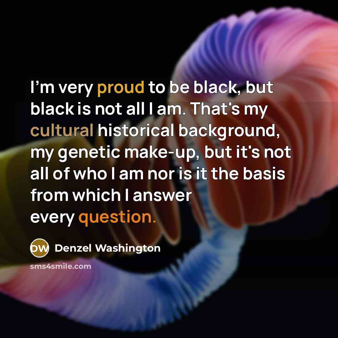“I'm very proud to be black, but black is not all I am. That's my cultural historical background, my genetic make-up, but it's not all of who I am nor is it the basis from which I answer every question.” quote by Denzel Washington