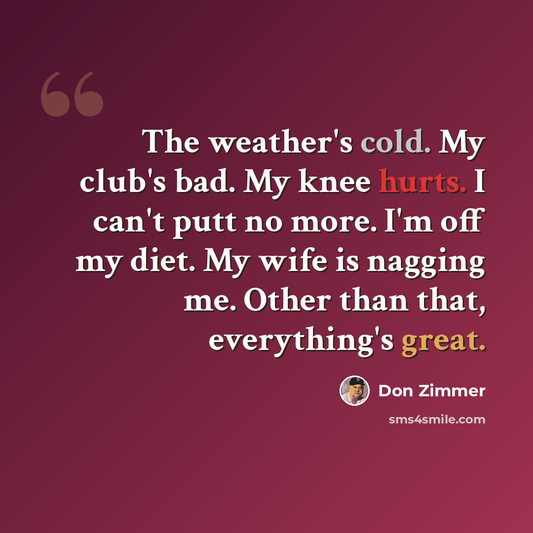 “The weather's cold. My club's bad. My knee hurts. I can't putt no more. I'm off my diet. My wife is nagging me. Other than that, everything's great.” quote by Don Zimmer