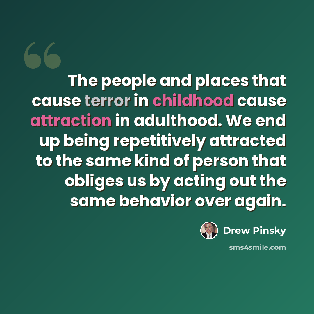 “The people and places that cause terror in childhood cause attraction in adulthood. We end up being repetitively attracted to the same kind of person that obliges us by acting out the same behavior over again.” quote by Drew Pinsky