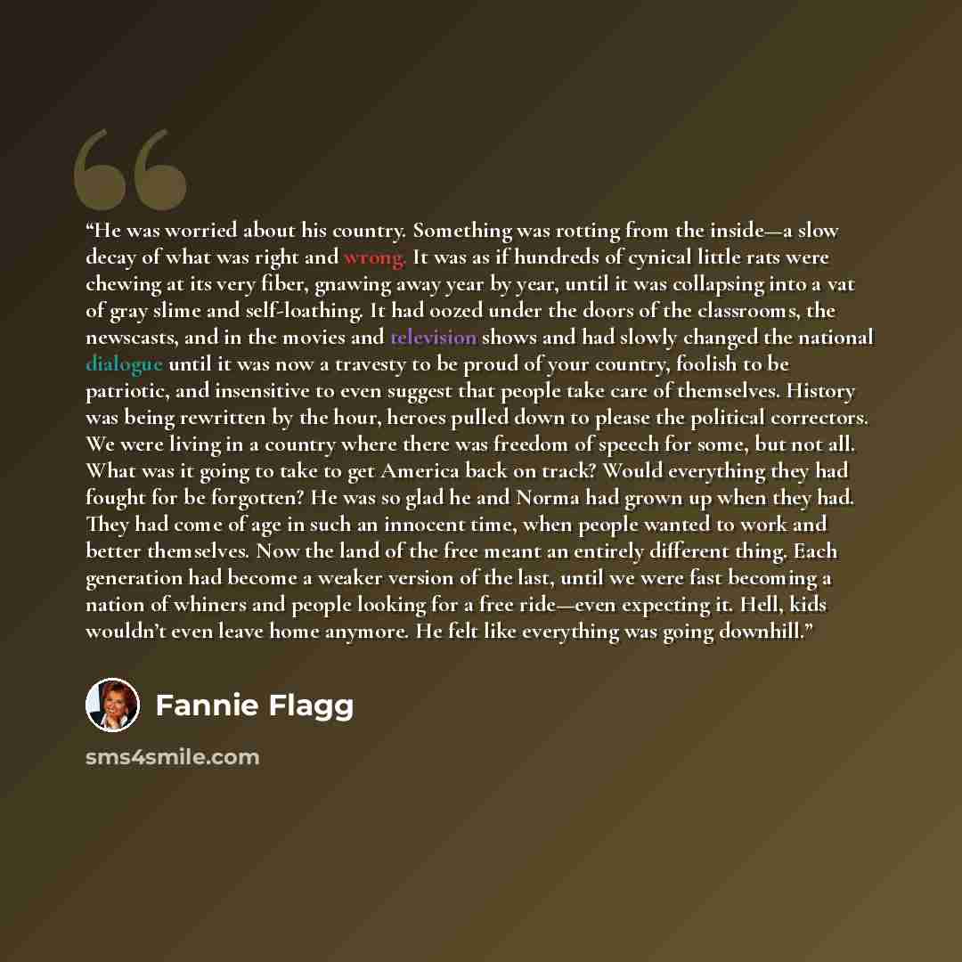 “He was worried about his country. Something was rotting from the inside—a slow decay of what was right and wrong. It was as if hundreds of cynical little rats were chewing at its very fiber, gnawing away year by year, until it was collapsing into a vat of gray slime and self-loathing. It had oozed…” quote by Fannie Flagg