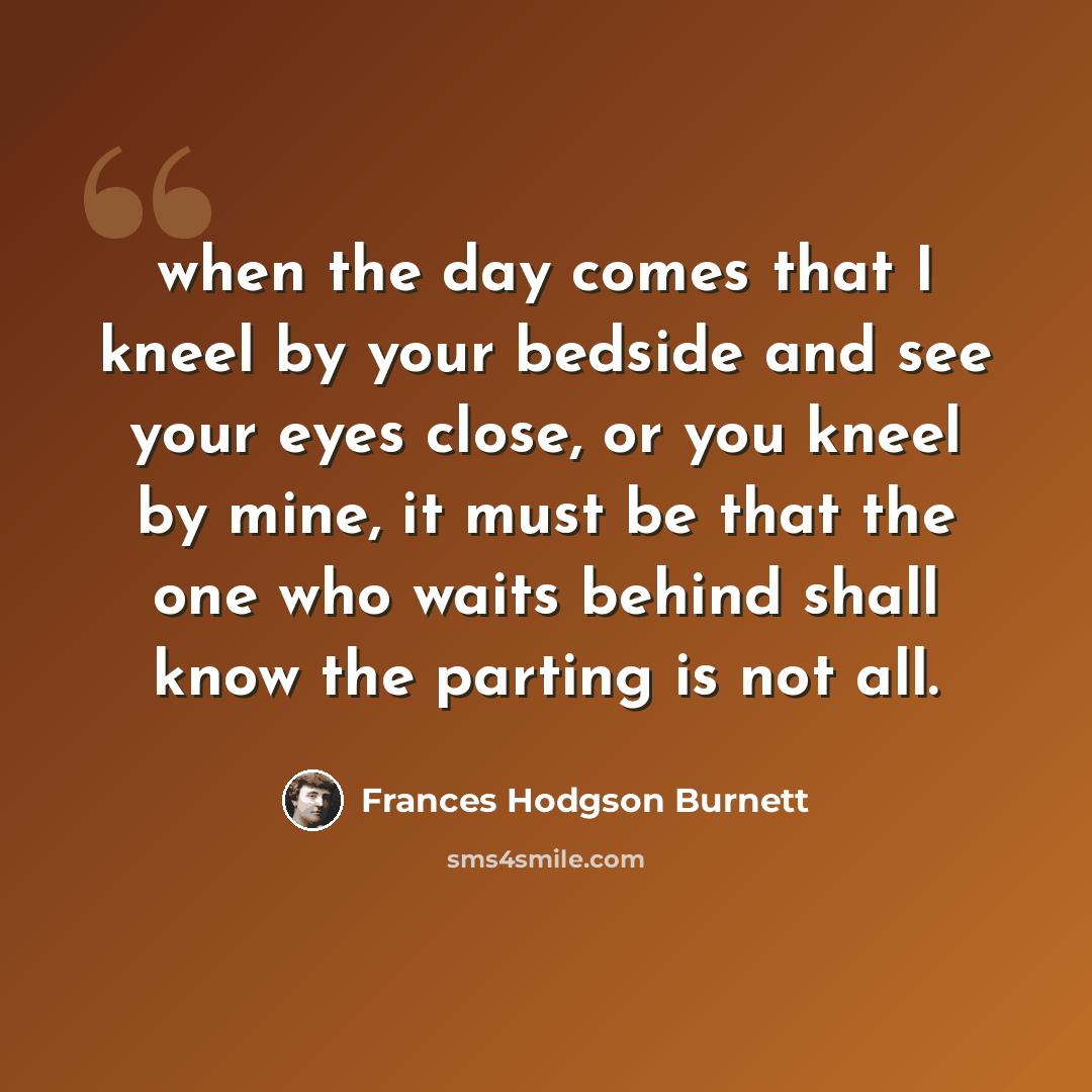 “when the day comes that I kneel by your bedside and see your eyes close, or you kneel by mine, it must be that the one who waits behind shall know the parting is not all.” quote by Frances Hodgson Burnett