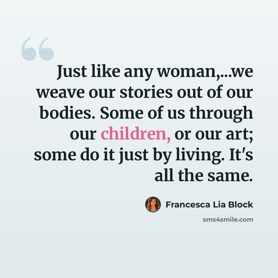 “Just like any woman,...we weave our stories out of our bodies. Some of us through our children, or our art; some do it just by living. It's all the same.” quote by Francesca Lia Block
