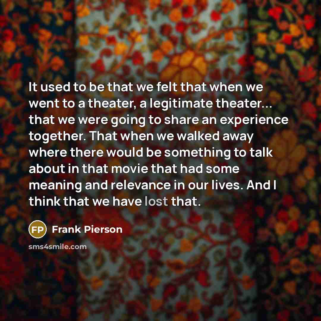 “It used to be that we felt that when we went to a theater, a legitimate theater... that we were going to share an experience together. That when we walked away where there would be something to talk about in that movie that had some meaning and relevance in our lives. And I think that we have lost…” quote by Frank Pierson