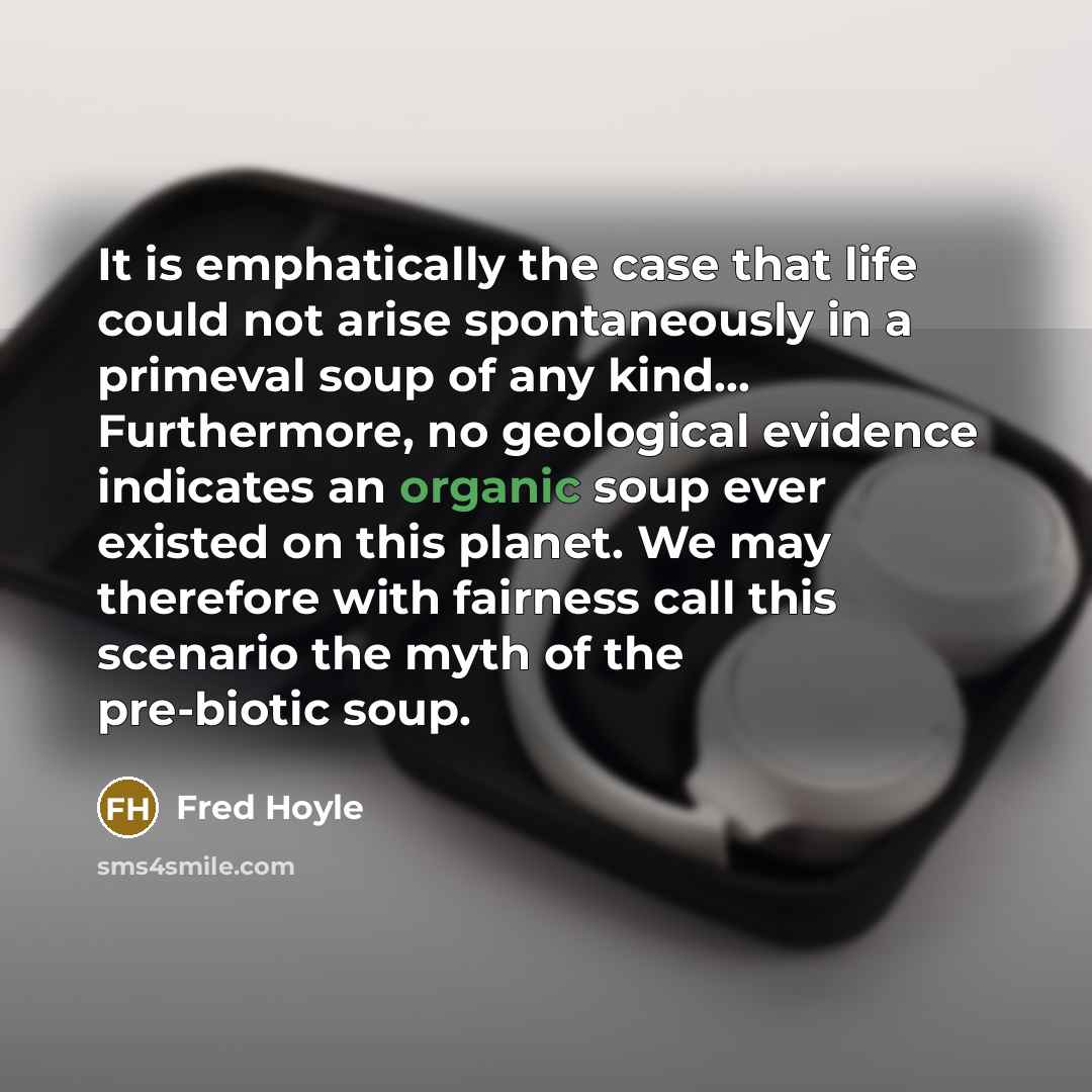 “It is emphatically the case that life could not arise spontaneously in a primeval soup of any kind… Furthermore, no geological evidence indicates an organic soup ever existed on this planet. We may therefore with fairness call this scenario the myth of the pre-biotic soup.” quote by Fred Hoyle