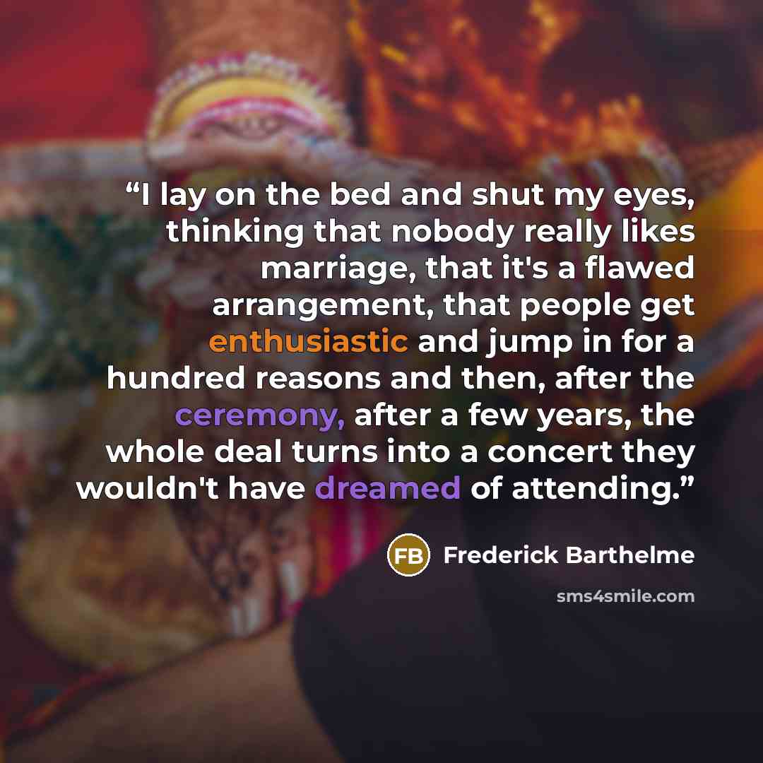 “I lay on the bed and shut my eyes, thinking that nobody really likes marriage, that it's a flawed arrangement, that people get enthusiastic and jump in for a hundred reasons and then, after the ceremony, after a few years, the whole deal turns into a concert they wouldn't have dreamed of attending.” quote by Frederick Barthelme