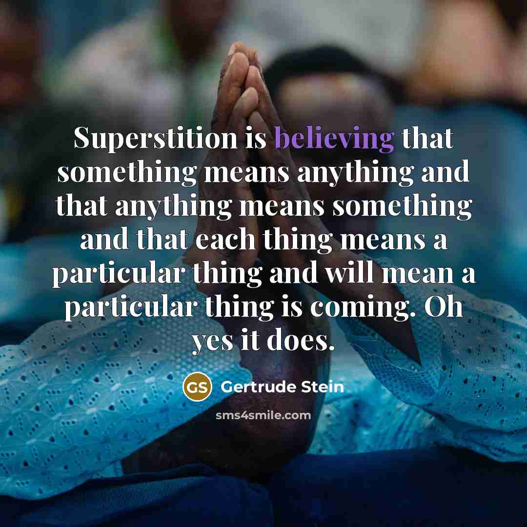 “Superstition is believing that something means anything and that anything means something and that each thing means a particular thing and will mean a particular thing is coming. Oh yes it does.” quote by Gertrude Stein