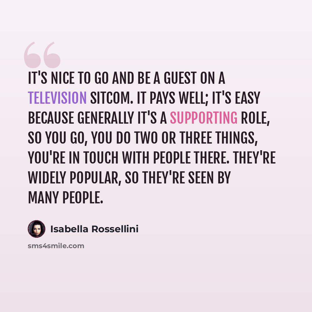 “It's nice to go and be a guest on a television sitcom. It pays well; it's easy because generally it's a supporting role, so you go, you do two or three things, you're in touch with people there. They're widely popular, so they're seen by many people.” quote by Isabella Rossellini