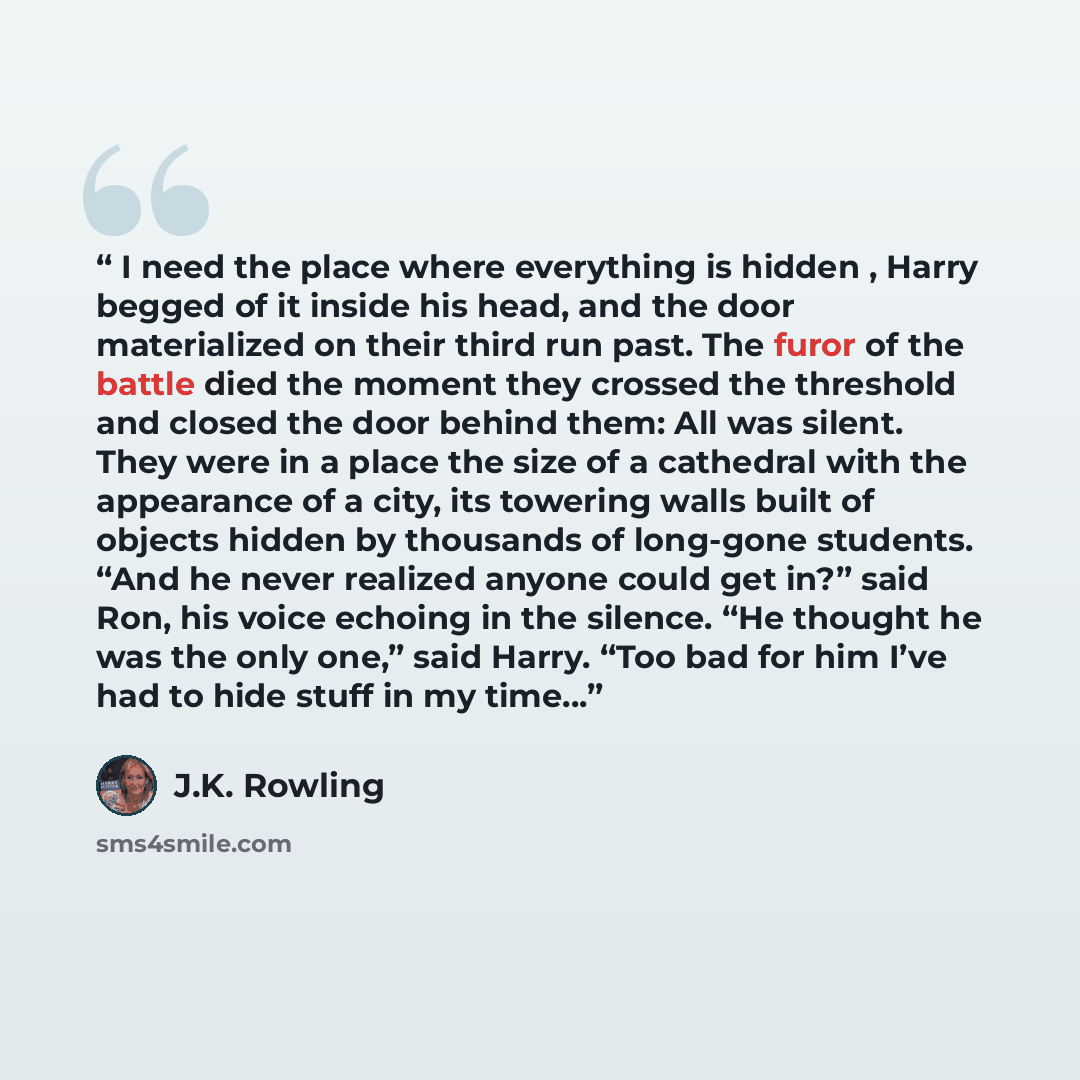 “I need the place where everything is hidden , Harry begged of it inside his head, and the door materialized on their third run past. The furor of the battle died the moment they crossed the threshold and closed the door behind them: All was silent. They were in a place the size of a cathedral with…” quote by J.K. Rowling
