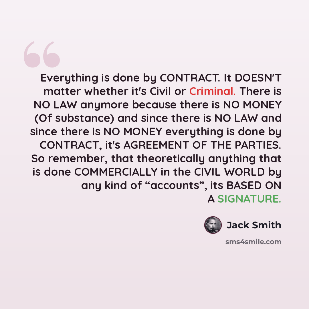 “Everything is done by CONTRACT. It DOESN'T matter whether it's Civil or Criminal. There is NO LAW anymore because there is NO MONEY (Of substance) and since there is NO LAW and since there is NO MONEY everything is done by CONTRACT, it's AGREEMENT OF THE PARTIES. So remember, that theoretically…” quote by Jack Smith