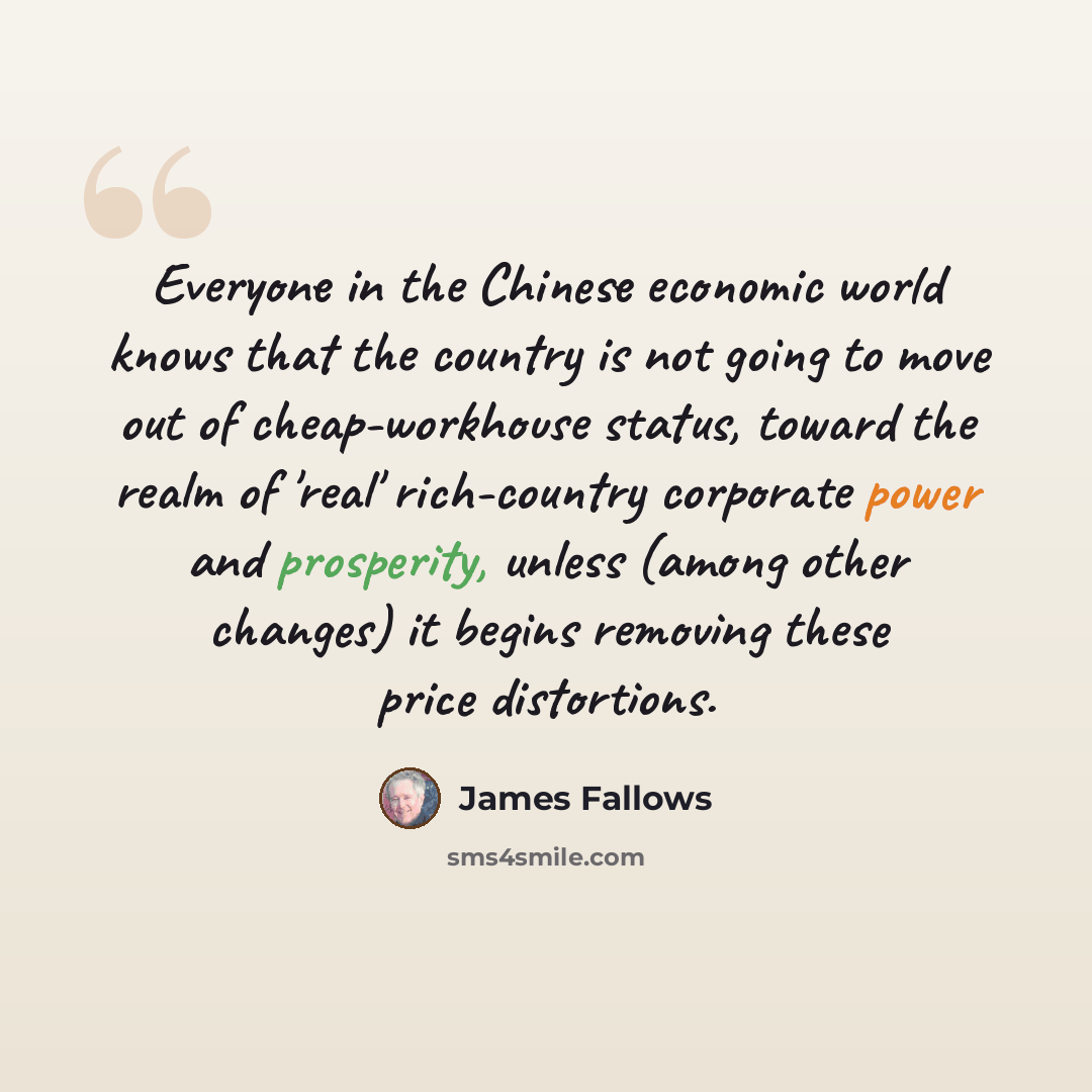 “Everyone in the Chinese economic world knows that the country is not going to move out of cheap-workhouse status, toward the realm of 'real' rich-country corporate power and prosperity, unless (among other changes) it begins removing these price distortions.” quote by James Fallows