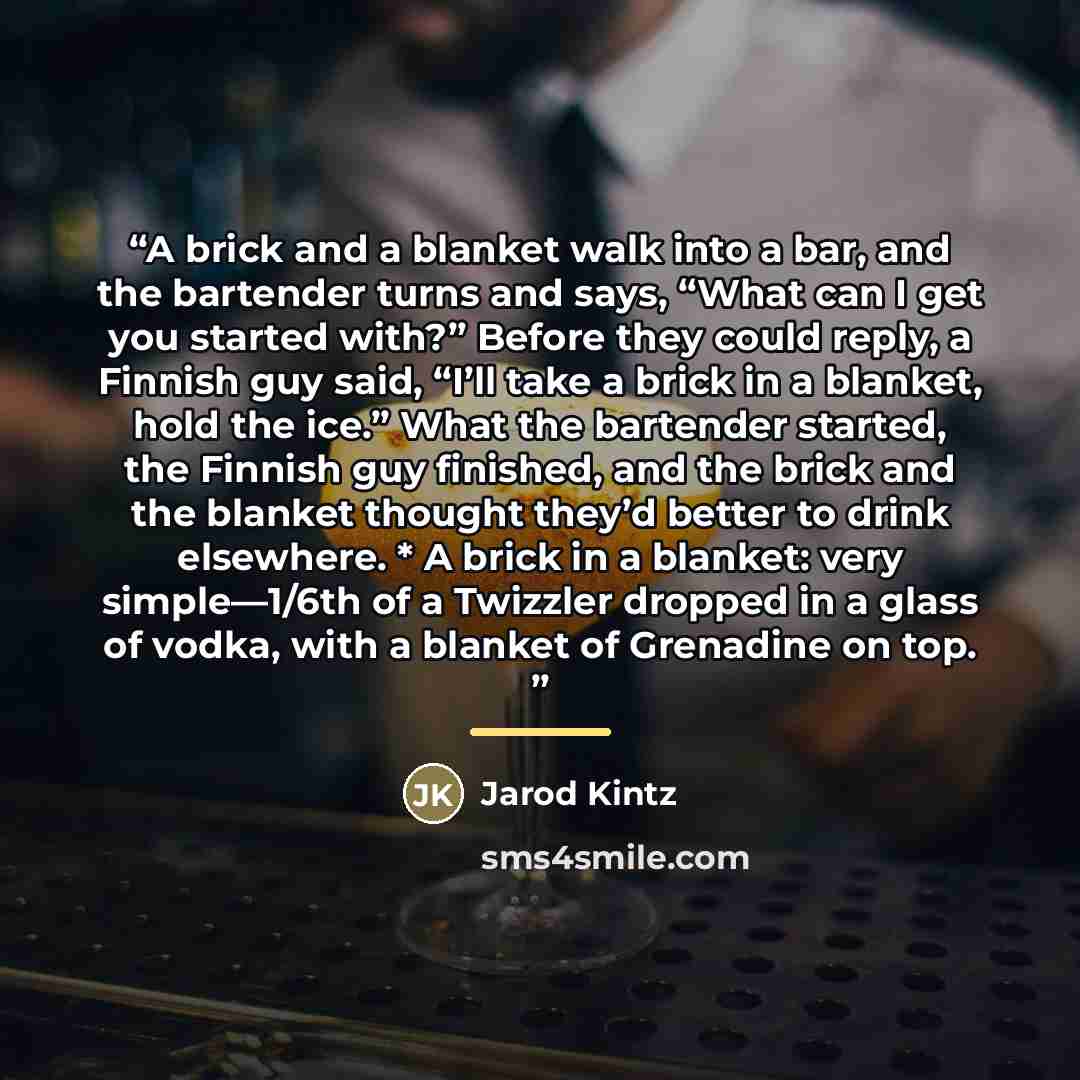 “A brick and a blanket walk into a bar, and the bartender turns and says, “What can I get you started with?” Before they could reply, a Finnish guy said, “I’ll take a brick in a blanket, hold the ice.” What the bartender started, the Finnish guy finished, and the brick and the blanket thought…” quote by Jarod Kintz