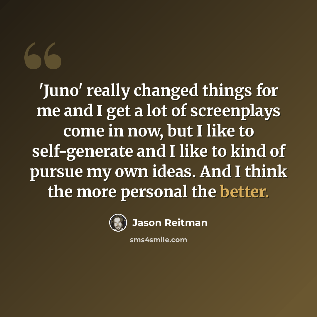 “'Juno' really changed things for me and I get a lot of screenplays come in now, but I like to self-generate and I like to kind of pursue my own ideas. And I think the more personal the better.” quote by Jason Reitman