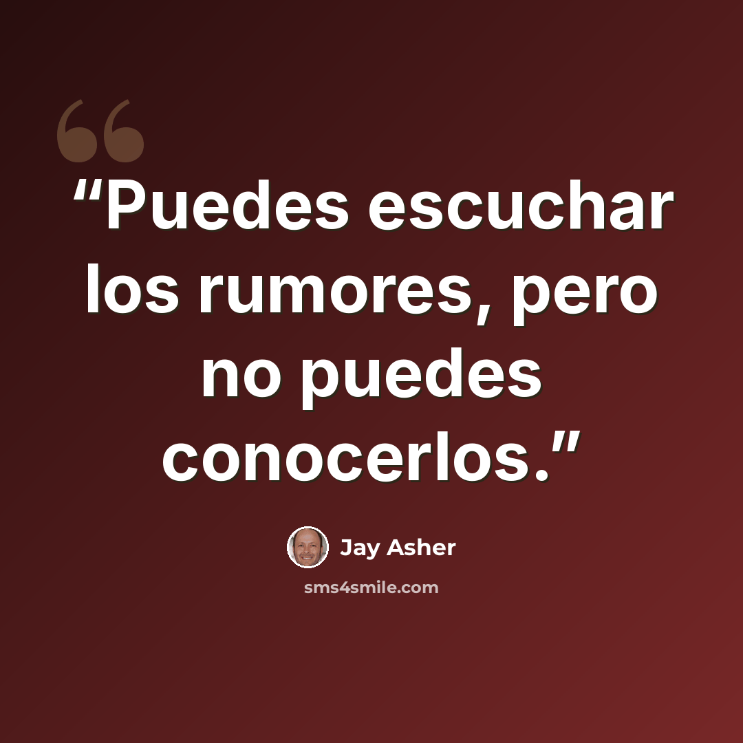 “Puedes escuchar los rumores, pero no puedes conocerlos.” quote by Jay Asher