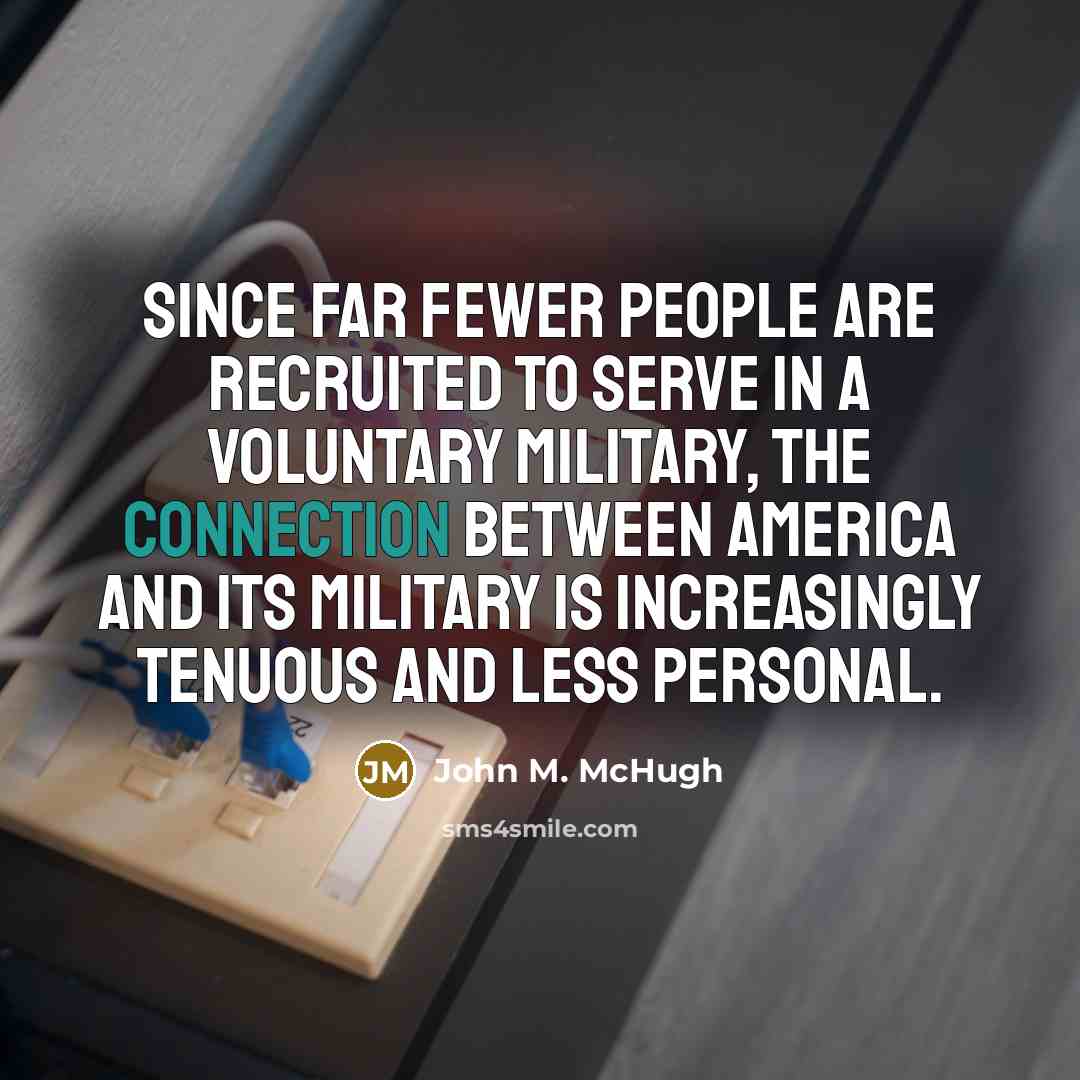 “Since far fewer people are recruited to serve in a voluntary military, the connection between America and its military is increasingly tenuous and less personal.” quote by John M. McHugh