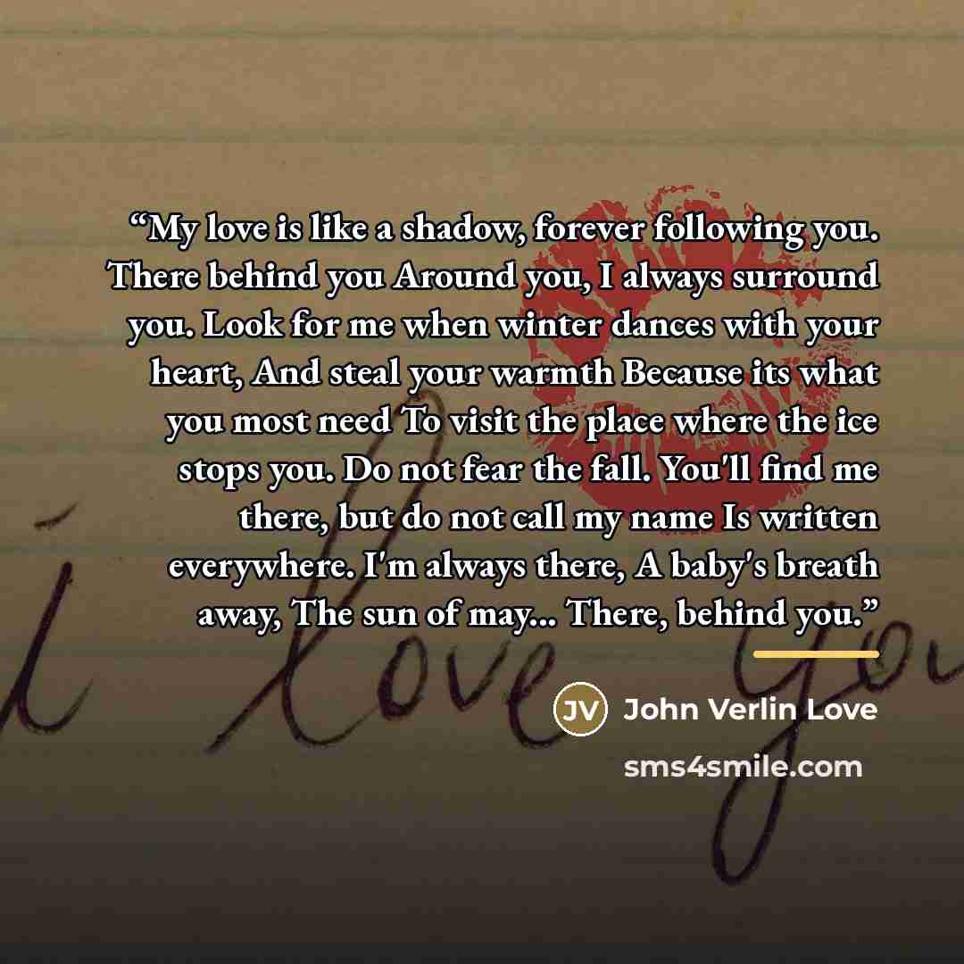 “My love is like a shadow, forever following you. There behind you Around you, I always surround you. Look for me when winter dances with your heart, And steal your warmth Because its what you most need To visit the place where the ice stops you. Do not fear the fall. You'll find me there, but do…” quote by john verlin love