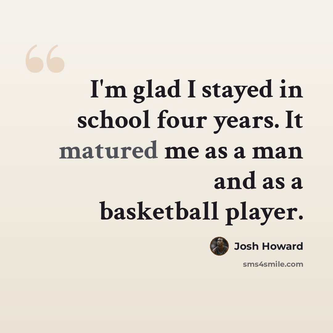 “I'm glad I stayed in school four years. It matured me as a man and as a basketball player.” quote by Josh Howard