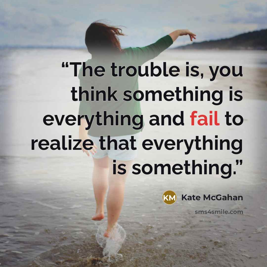 “The trouble is, you think something is everything and fail to realize that everything is something.” quote by Kate McGahan