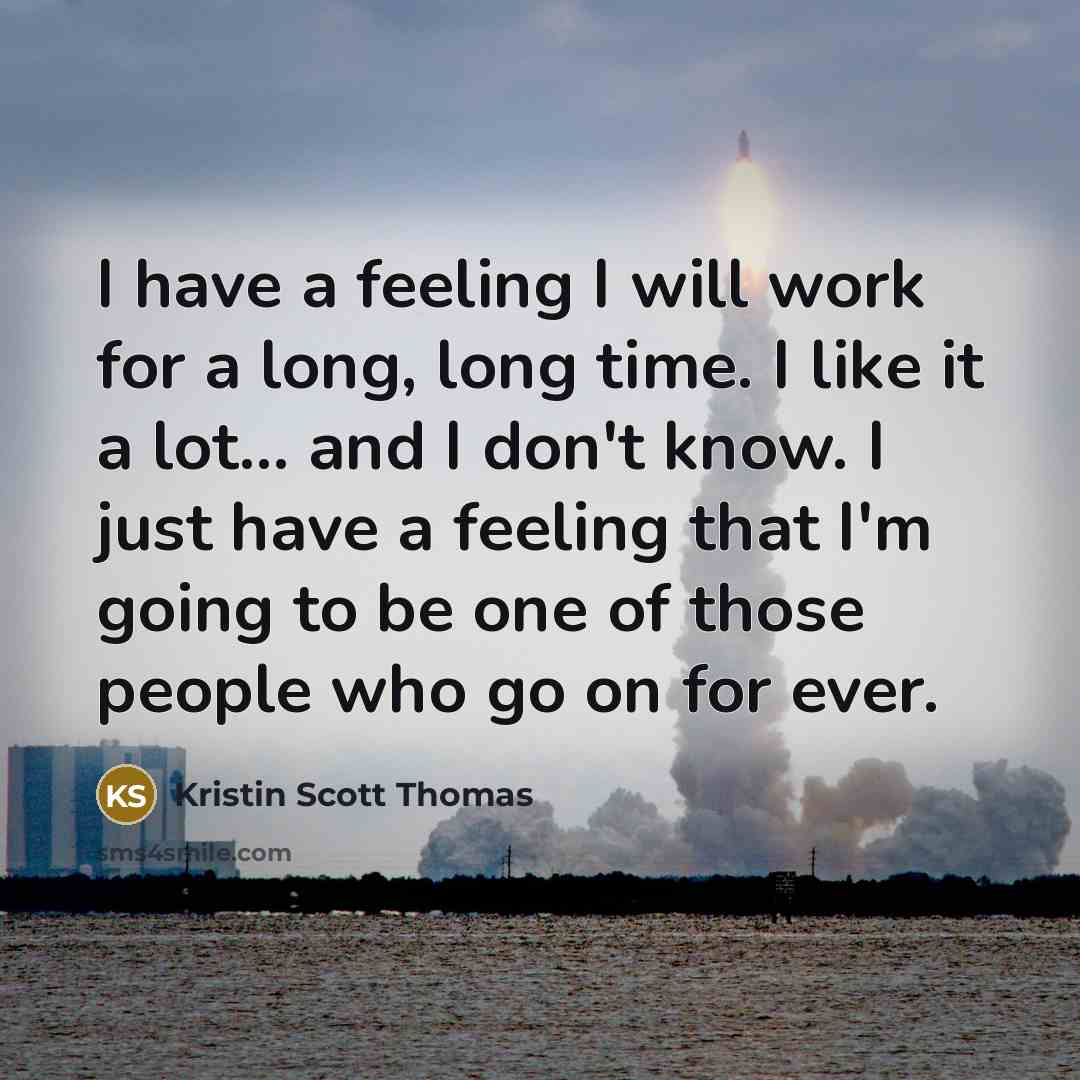 “I have a feeling I will work for a long, long time. I like it a lot... and I don't know. I just have a feeling that I'm going to be one of those people who go on for ever.” quote by Kristin Scott Thomas