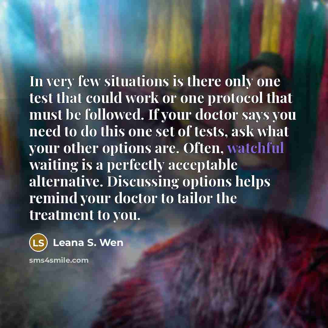 “In very few situations is there only one test that could work or one protocol that must be followed. If your doctor says you need to do this one set of tests, ask what your other options are. Often, watchful waiting is a perfectly acceptable alternative. Discussing options helps remind your doctor…” quote by Leana S. Wen