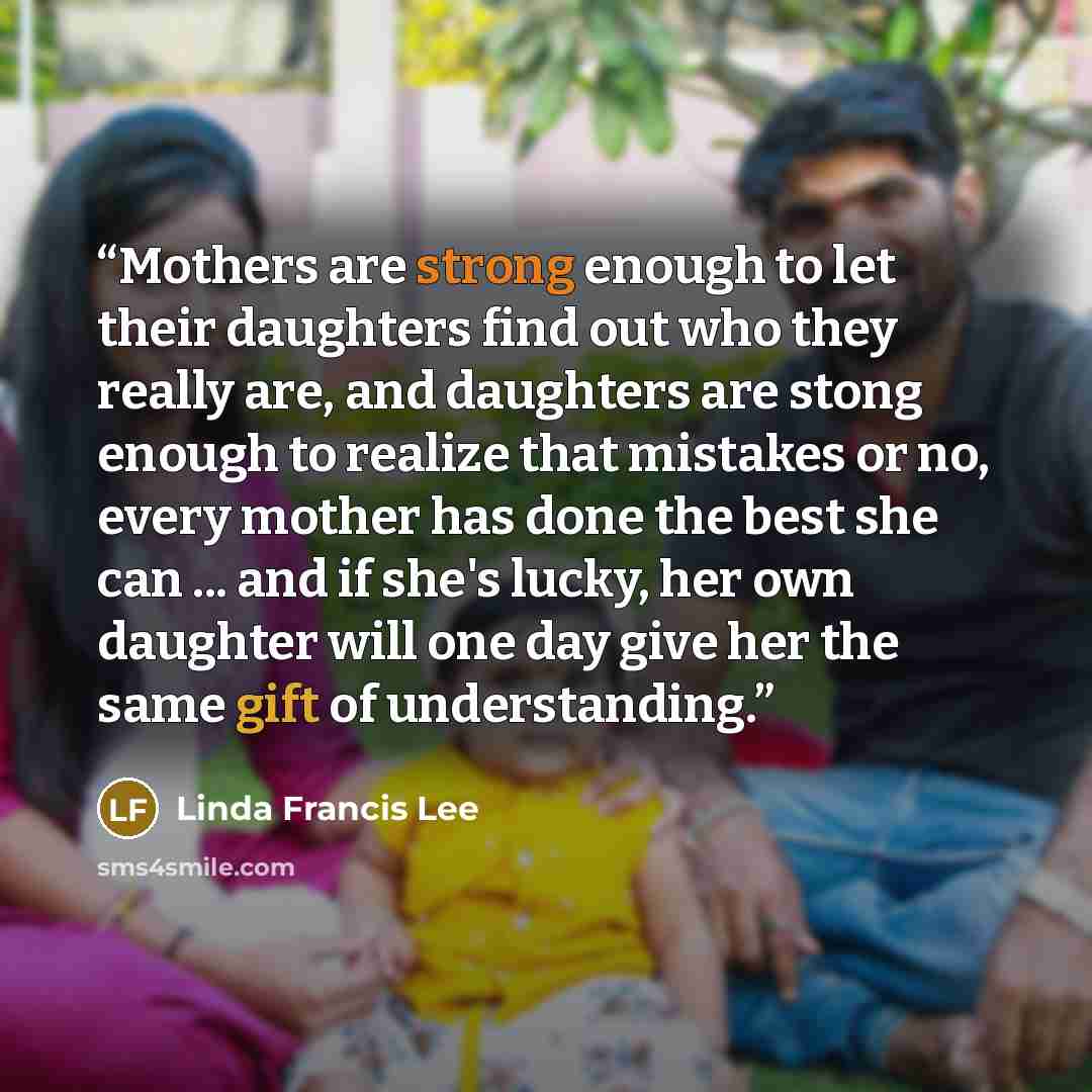“Mothers are strong enough to let their daughters find out who they really are, and daughters are stong enough to realize that mistakes or no, every mother has done the best she can ... and if she's lucky, her own daughter will one day give her the same gift of understanding.” quote by Linda Francis Lee