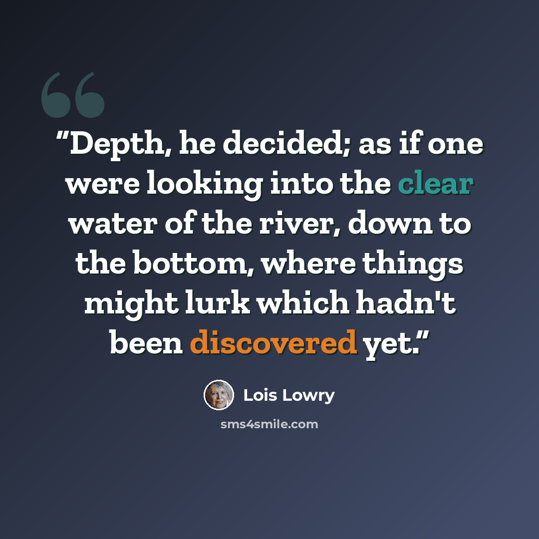 “Depth, he decided; as if one were looking into the clear water of the river, down to the bottom, where things might lurk which hadn't been discovered yet.” quote by Lois Lowry