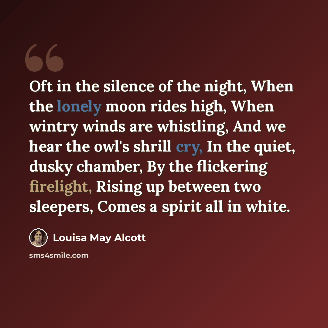 “Oft in the silence of the night, When the lonely moon rides high, When wintry winds are whistling, And we hear the owl's shrill cry, In the quiet, dusky chamber, By the flickering firelight, Rising up between two sleepers, Comes a spirit all in white.” quote by Louisa May Alcott