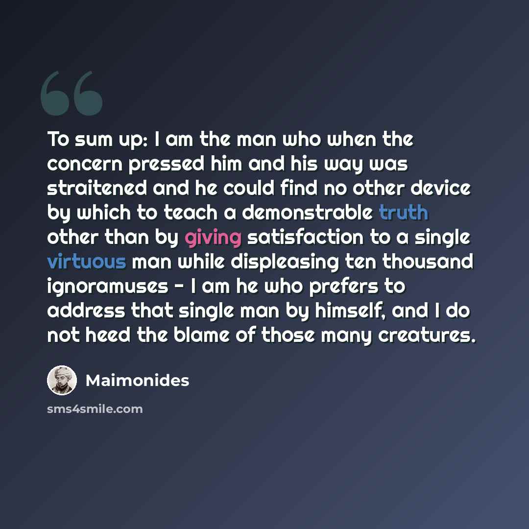 “To sum up: I am the man who when the concern pressed him and his way was straitened and he could find no other device by which to teach a demonstrable truth other than by giving satisfaction to a single virtuous man while displeasing ten thousand ignoramuses - I am he who prefers to address that…” quote by Maimonides