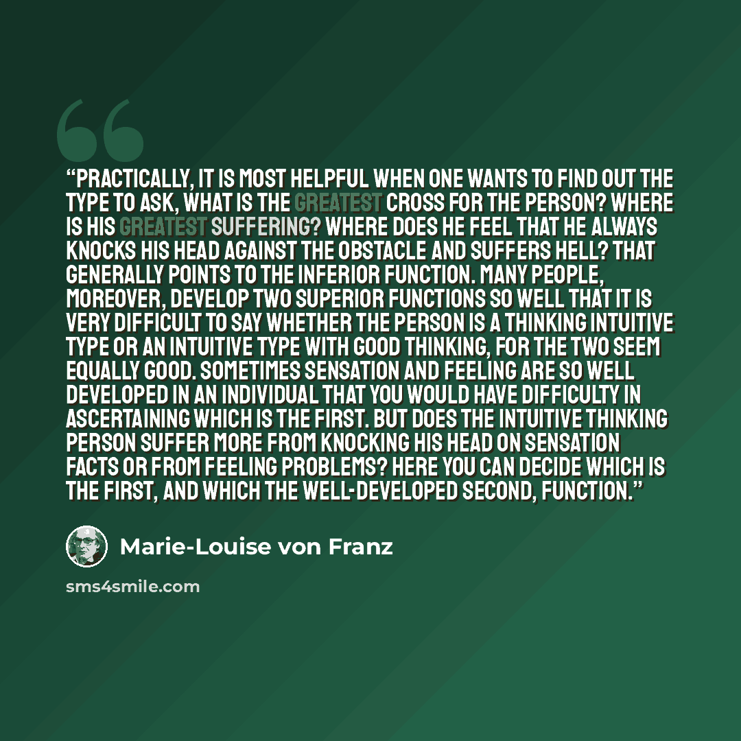 “Practically, it is most helpful when one wants to find out the type to ask, what is the greatest cross for the person? Where is his greatest suffering? Where does he feel that he always knocks his head against the obstacle and suffers hell? That generally points to the inferior function. Many…” quote by Marie-Louise von Franz