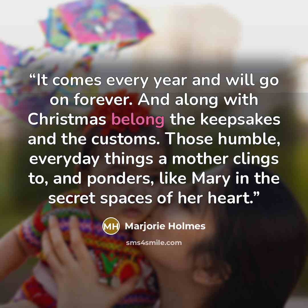 “It comes every year and will go on forever. And along with Christmas belong the keepsakes and the customs. Those humble, everyday things a mother clings to, and ponders, like Mary in the secret spaces of her heart.” quote by Marjorie Holmes