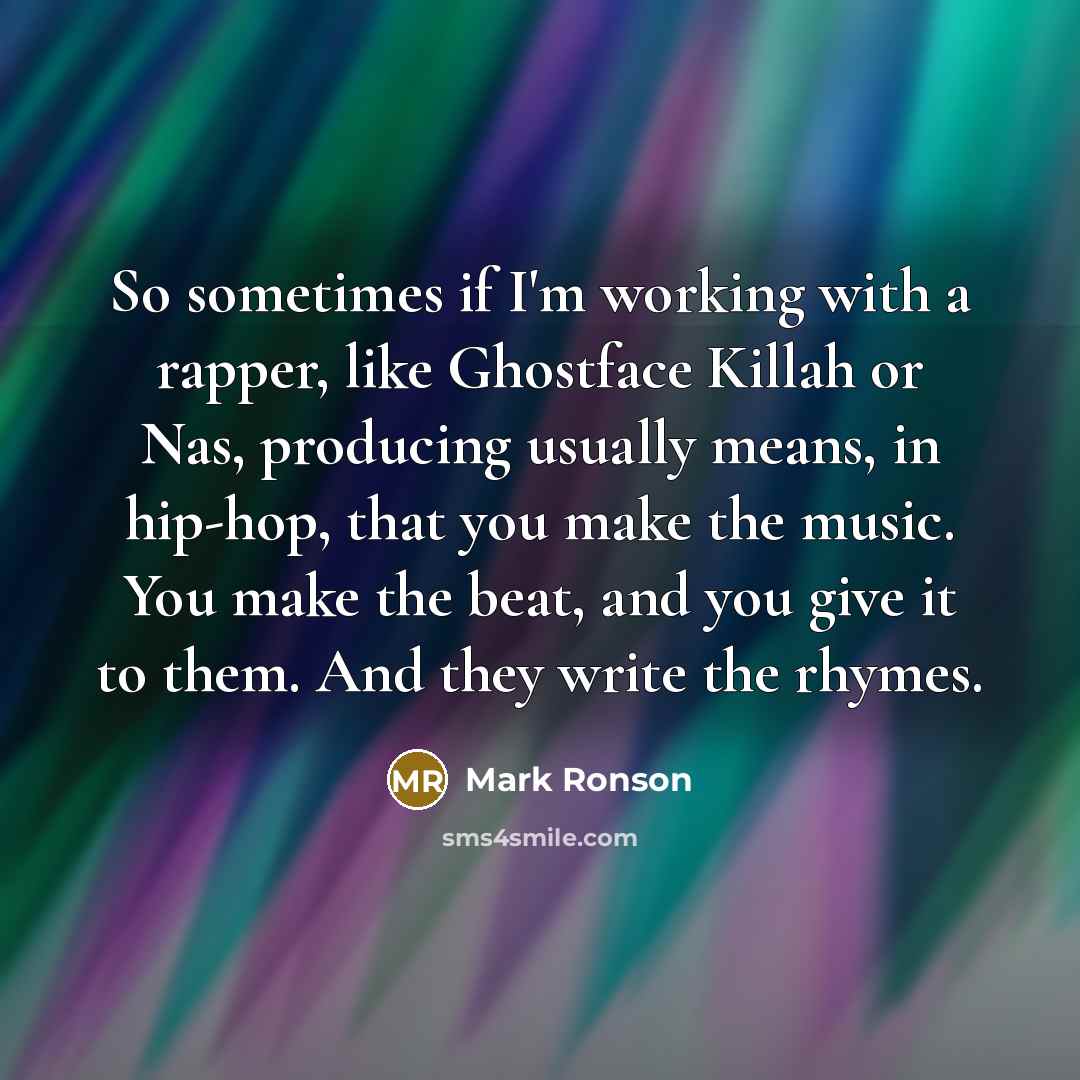 “So sometimes if I'm working with a rapper, like Ghostface Killah or Nas, producing usually means, in hip-hop, that you make the music. You make the beat, and you give it to them. And they write the rhymes.” quote by Mark Ronson