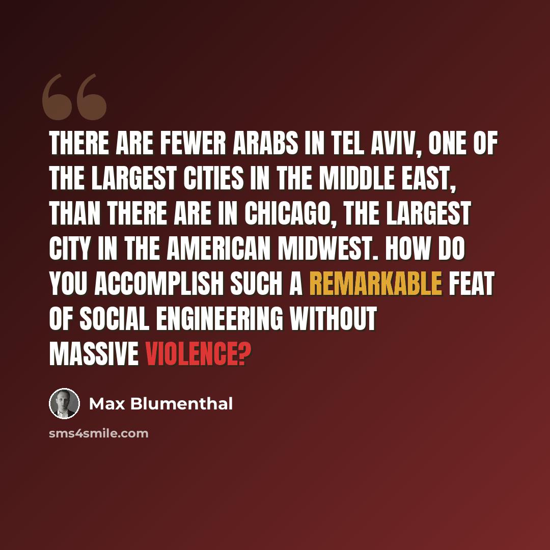 “There are fewer Arabs in Tel Aviv, one of the largest cities in the Middle East, than there are in Chicago, the largest city in the American Midwest. How do you accomplish such a remarkable feat of social engineering without massive violence?” quote by Max Blumenthal